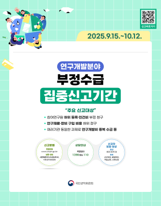 연구개발분야 부정수급 집중신고기간 - 2025.9.15~10.12 '주요 신고대상' 1. 참여연구원 허위 등록·인건비 부정 청구 2. 연구재료·장비 구입 비용 허위 청구 3.여러기관 동일한 과제로 연구개발비 중복 수급등 / 신고방법 : 청렴포털 www.clean.go.kr 또는 방문·우편 세종특별자치시 도움5로 20 국민권익위원회 > 상담 안내 국번없이 1398 또는 110 > 신고자 보호·보상 : 보상 최대 30억원 보호 : 실물보장 비밀보장 책임감면 신변보호 / 신고바로가기(QR코드 스캔 이동 url 및 사이트명) 국민권익위원회 www.clean.go.kr